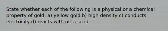 State whether each of the following is a physical or a chemical property of gold: a) yellow gold b) high density c) conducts electricity d) reacts with nitric acid