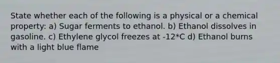 State whether each of the following is a physical or a chemical property: a) Sugar ferments to ethanol. b) Ethanol dissolves in gasoline. c) Ethylene glycol freezes at -12*C d) Ethanol burns with a light blue flame