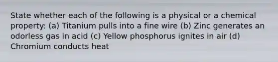 State whether each of the following is a physical or a chemical property: (a) Titanium pulls into a fine wire (b) Zinc generates an odorless gas in acid (c) Yellow phosphorus ignites in air (d) Chromium conducts heat