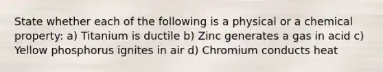 State whether each of the following is a physical or a chemical property: a) Titanium is ductile b) Zinc generates a gas in acid c) Yellow phosphorus ignites in air d) Chromium conducts heat