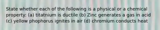 State whether each of the following is a physical or a chemical property: (a) titatnium is ductile (b) Zinc generates a gas in acid (c) yellow phophorus ignites in air (d) chromium conducts heat