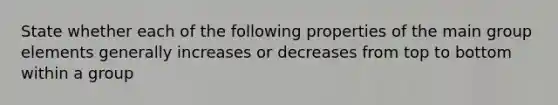 State whether each of the following properties of the main group elements generally increases or decreases from top to bottom within a group