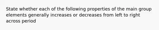 State whether each of the following properties of the main group elements generally increases or decreases from left to right across period