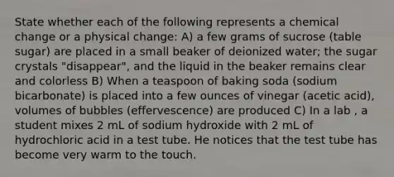 State whether each of the following represents a chemical change or a physical change: A) a few grams of sucrose (table sugar) are placed in a small beaker of deionized water; the sugar crystals "disappear", and the liquid in the beaker remains clear and colorless B) When a teaspoon of baking soda (sodium bicarbonate) is placed into a few ounces of vinegar (acetic acid), volumes of bubbles (effervescence) are produced C) In a lab , a student mixes 2 mL of sodium hydroxide with 2 mL of hydrochloric acid in a test tube. He notices that the test tube has become very warm to the touch.