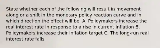 State whether each of the following will result in movement along or a shift in the monetary policy reaction curve and in which direction the effect will be. A. Policymakers increase the real interest rate in response to a rise in current inflation B. Policymakers increase their inflation target C. The long-run real interest rate falls