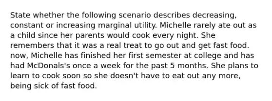 State whether the following scenario describes decreasing, constant or increasing marginal utility. Michelle rarely ate out as a child since her parents would cook every night. She remembers that it was a real treat to go out and get fast food. now, Michelle has finished her first semester at college and has had McDonals's once a week for the past 5 months. She plans to learn to cook soon so she doesn't have to eat out any more, being sick of fast food.