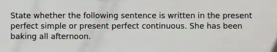 State whether the following sentence is written in the present perfect simple or present perfect continuous. She has been baking all afternoon.