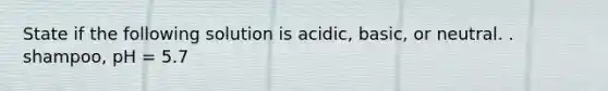 State if the following solution is acidic, basic, or neutral. . shampoo, pH = 5.7