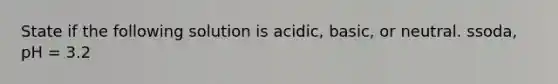 State if the following solution is acidic, basic, or neutral. ssoda, pH = 3.2