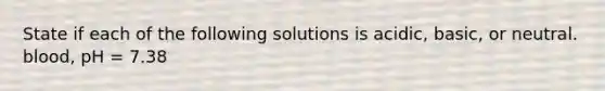 State if each of the following solutions is acidic, basic, or neutral. blood, pH = 7.38