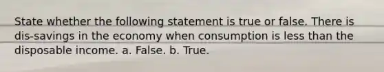 State whether the following statement is true or false. There is dis-savings in the economy when consumption is less than the disposable income. a. False. b. True.