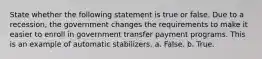 State whether the following statement is true or false. Due to a recession, the government changes the requirements to make it easier to enroll in government transfer payment programs. This is an example of automatic stabilizers. a. False. b. True.