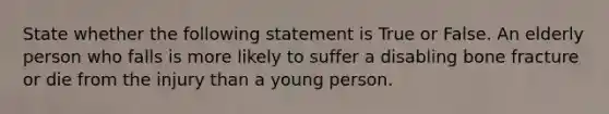 State whether the following statement is True or False. An elderly person who falls is more likely to suffer a disabling bone fracture or die from the injury than a young person.