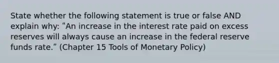 State whether the following statement is true or false AND explain why: ʺAn increase in the interest rate paid on excess reserves will always cause an increase in the federal reserve funds rate.ʺ (Chapter 15 Tools of Monetary Policy)