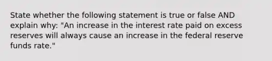 State whether the following statement is true or false AND explain why: "An increase in the interest rate paid on excess reserves will always cause an increase in the federal reserve funds rate."