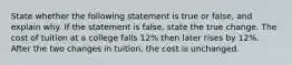 State whether the following statement is true or​ false, and explain why. If the statement is​ false, state the true change. The cost of tuition at a college falls 12% then later rises by 12%. After the two changes in tuition, the cost is unchanged.