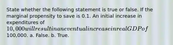 State whether the following statement is true or false. If the marginal propensity to save is 0.1. An initial increase in expenditures of 10,000 will result in an eventual increase in real GDP of100,000. a. False. b. True.