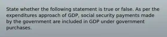 State whether the following statement is true or false. As per the expenditures approach of GDP, social security payments made by the government are included in GDP under government purchases.