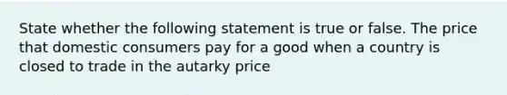 State whether the following statement is true or false. The price that domestic consumers pay for a good when a country is closed to trade in the autarky price