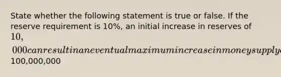 State whether the following statement is true or false. If the reserve requirement is 10%, an initial increase in reserves of 10,000 can result in an eventual maximum increase in money supply of100,000,000