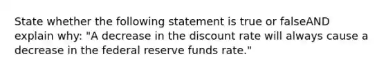 State whether the following statement is true or falseAND explain why: "A decrease in the discount rate will always cause a decrease in the federal reserve funds rate."