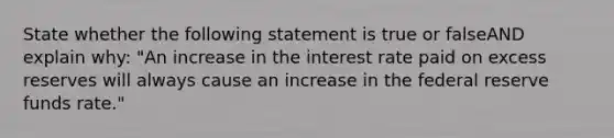 State whether the following statement is true or falseAND explain why: "An increase in the interest rate paid on excess reserves will always cause an increase in the federal reserve funds rate."