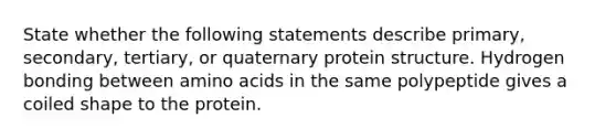 State whether the following statements describe primary, secondary, tertiary, or quaternary protein structure. Hydrogen bonding between amino acids in the same polypeptide gives a coiled shape to the protein.