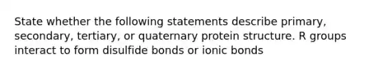 State whether the following statements describe primary, secondary, tertiary, or quaternary protein structure. R groups interact to form disulfide bonds or ionic bonds