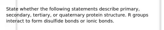 State whether the following statements describe primary, secondary, tertiary, or quaternary protein structure. R groups interact to form disulfide bonds or ionic bonds.