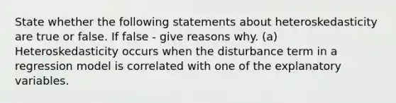 State whether the following statements about heteroskedasticity are true or false. If false - give reasons why. (a) Heteroskedasticity occurs when the disturbance term in a regression model is correlated with one of the explanatory variables.