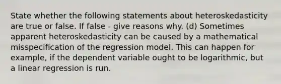 State whether the following statements about heteroskedasticity are true or false. If false - give reasons why. (d) Sometimes apparent heteroskedasticity can be caused by a mathematical misspecification of the regression model. This can happen for example, if the dependent variable ought to be logarithmic, but a linear regression is run.