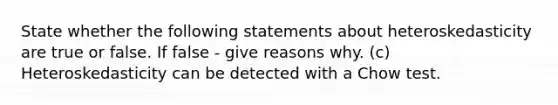 State whether the following statements about heteroskedasticity are true or false. If false - give reasons why. (c) Heteroskedasticity can be detected with a Chow test.