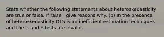 State whether the following statements about heteroskedasticity are true or false. If false - give reasons why. (b) In the presence of heteroskedasticity OLS is an inefficient estimation techniques and the t- and F-tests are invalid.