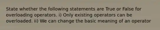 State whether the following statements are True or False for overloading operators. i) Only existing operators can be overloaded. ii) We can change the basic meaning of an operator