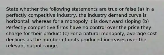 State whether the following statements are true or false (a) in a perfectly competitive industry, the industry demand curve is horizontal, whereas for a monopoly it is downward sloping (b) Perfectly competitive firms have no control over the price they charge for their product (c) For a natural monopoly, average cost declines as the number of units produced increases over the relevant output range.