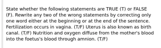 State whether the following statements are TRUE (T) or FALSE (F). Rewrite any two of the wrong statements by correcting only one word either at the beginning or at the end of the sentence. Fertilization occurs in vagina. (T/F) Uterus is also known as birth canal. (T/F) Nutrition and oxygen diffuse from the mother's blood into the foetus's blood through amnion. (T/F)