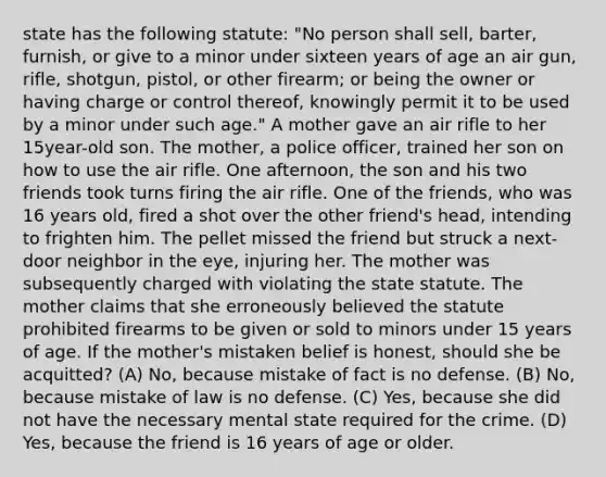 state has the following statute: "No person shall sell, barter, furnish, or give to a minor under sixteen years of age an air gun, rifle, shotgun, pistol, or other firearm; or being the owner or having charge or control thereof, knowingly permit it to be used by a minor under such age." A mother gave an air rifle to her 15year-old son. The mother, a police officer, trained her son on how to use the air rifle. One afternoon, the son and his two friends took turns firing the air rifle. One of the friends, who was 16 years old, fired a shot over the other friend's head, intending to frighten him. The pellet missed the friend but struck a next-door neighbor in the eye, injuring her. The mother was subsequently charged with violating the state statute. The mother claims that she erroneously believed the statute prohibited firearms to be given or sold to minors under 15 years of age. If the mother's mistaken belief is honest, should she be acquitted? (A) No, because mistake of fact is no defense. (B) No, because mistake of law is no defense. (C) Yes, because she did not have the necessary mental state required for the crime. (D) Yes, because the friend is 16 years of age or older.