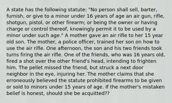 A state has the following statute: "No person shall sell, barter, furnish, or give to a minor under 16 years of age an air gun, rifle, shotgun, pistol, or other firearm; or being the owner or having charge or control thereof, knowingly permit it to be used by a minor under such age." A mother gave an air rifle to her 15 year old son. The mother, a police officer, trained her son on how to use the air rifle. One afternoon, the son and his two friends took turns firing the air rifle. One of the friends, who was 16 years old, fired a shot over the other friend's head, intending to frighten him. The pellet missed the friend, but struck a next door neighbor in the eye, injuring her. The mother claims that she erroneously believed the statute prohibited firearms to be given or sold to minors under 15 years of age. If the mother's mistaken belief is honest, should she be acquitted??