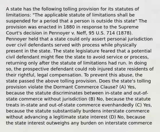 A state has the following tolling provision for its statutes of limitations: "The applicable statute of limitations shall be suspended for a period that a person is outside this state" The provision was enacted in 1880 in response to the Supreme Court's decision in Pennoyer v. Neff, 95 U.S. 714 (1878). Pennoyer held that a state could only assert personal jurisdiction over civil defendants served with process while physically present in the state. The state legislature feared that a potential civil defendant might flee the state to avoid service or process, returning only after the statute of limitations had run. In doing so, the prospective defendant could rob injured state residents of their rightful, legal compensation. To prevent this abuse, the state passed the above tolling provision. Does the state's tolling provision violate the Dormant Commerce Clause? (A) Yes, because the statute discriminates between in-state and out-of-state commerce without jurisdiction (B) No, because the statute treats in-state and out-of-state commerce evenhandedly (C) Yes, because the statute substantially burdens interstate commerce without advancing a legitimate state interest (D) No, because the state interest outweighs any burden on interstate commerce