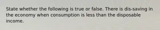 State whether the following is true or false. There is dis-saving in the economy when consumption is less than the disposable income.