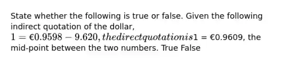 State whether the following is true or false. Given the following indirect quotation of the dollar, 1 = €0.9598-9.620, the direct quotation is1 = €0.9609, the mid-point between the two numbers. True False