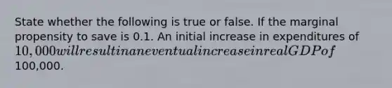 State whether the following is true or false. If the marginal propensity to save is 0.1. An initial increase in expenditures of 10,000 will result in an eventual increase in real GDP of100,000.