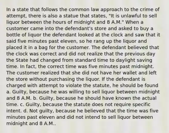 In a state that follows the common law approach to the crime of attempt, there is also a statue that states, "It is unlawful to sell liquor between the hours of midnight and 8 A.M." When a customer came into the defendant's store and asked to buy a bottle of liquor the defendant looked at the clock and saw that it said five minutes past eleven, so he rang up the liquor and placed it in a bag for the customer. The defendant believed that the clock was correct and did not realize that the previous day the State had changed from standard time to daylight saving time. In fact, the correct time was five minutes past midnight. The customer realized that she did not have her wallet and left the store without purchasing the liquor. If the defendant is charged with attempt to violate the statute, he should be found a. Guilty, because he was willing to sell liquor between midnight and 8 A.M. b. Guilty, because he should have known the actual time. c. Guilty, because the statute does not require specific intent. d. Not guilty, because he believed that the time was five minutes past eleven and did not intend to sell liquor between midnight and 8 A.M..