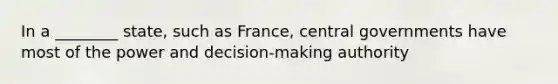 In a ________ state, such as France, central governments have most of the power and decision-making authority