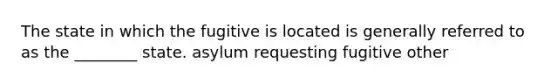 The state in which the fugitive is located is generally referred to as the ________ state. asylum requesting fugitive other