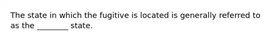 The state in which the fugitive is located is generally referred to as the ________ state.