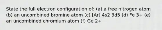 State the full electron configuration of: (a) a free nitrogen atom (b) an uncombined bromine atom (c) [Ar] 4s2 3d5 (d) Fe 3+ (e) an uncombined chromium atom (f) Ge 2+