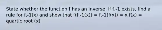 State whether the function f has an inverse. If f,-1 exists, find a rule for f,-1(x) and show that f(f,-1(x)) = f,-1(f(x)) = x f(x) = quartic root (x)