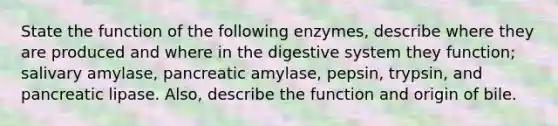 State the function of the following enzymes, describe where they are produced and where in the digestive system they function; salivary amylase, pancreatic amylase, pepsin, trypsin, and pancreatic lipase. Also, describe the function and origin of bile.