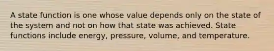 A state function is one whose value depends only on the state of the system and not on how that state was achieved. State functions include energy, pressure, volume, and temperature.